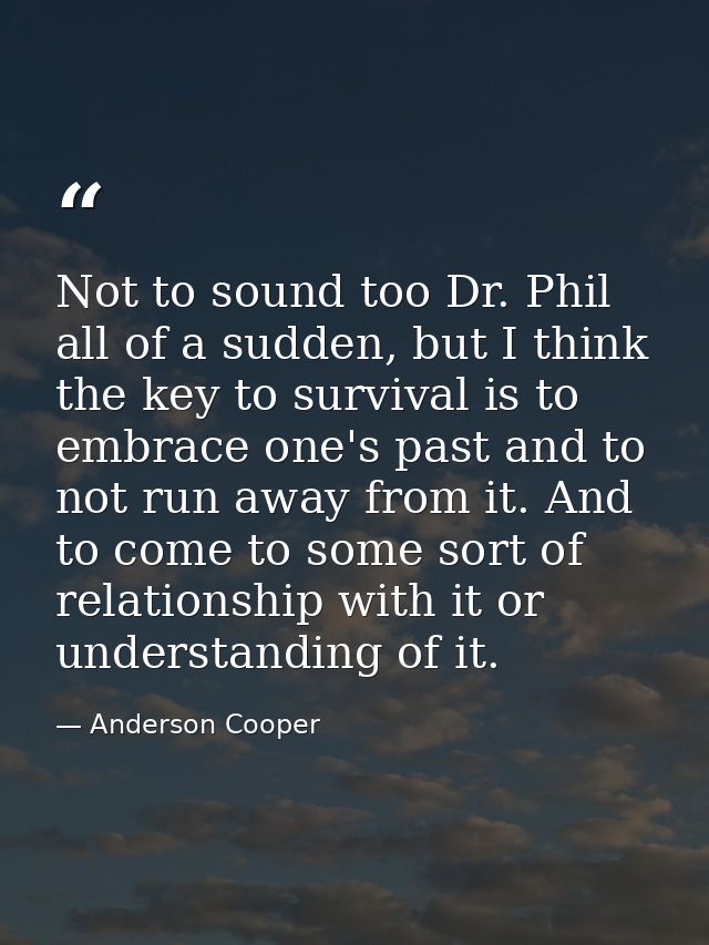 Not to sound too Dr. Phil all of a sudden, but I think the key to survival is to embrace one's past and to not run away  — Anderson Cooper