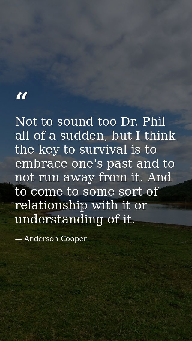 Not to sound too Dr. Phil all of a sudden, but I think the key to survival is to embrace one's past and to not run away  — Anderson Cooper