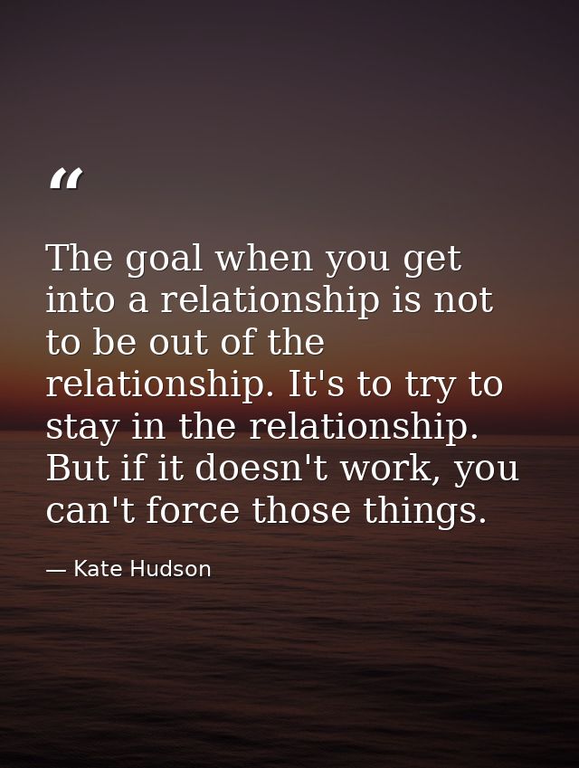 The goal when you get into a relationship is not to be out of the relationship. It's to try to stay in the relationship. — Kate Hudson