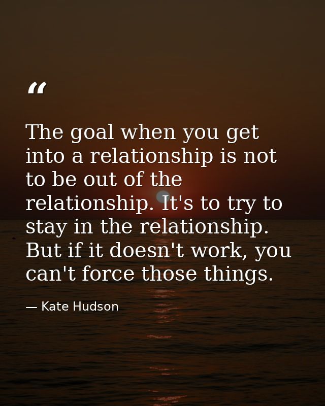 The goal when you get into a relationship is not to be out of the relationship. It's to try to stay in the relationship. — Kate Hudson