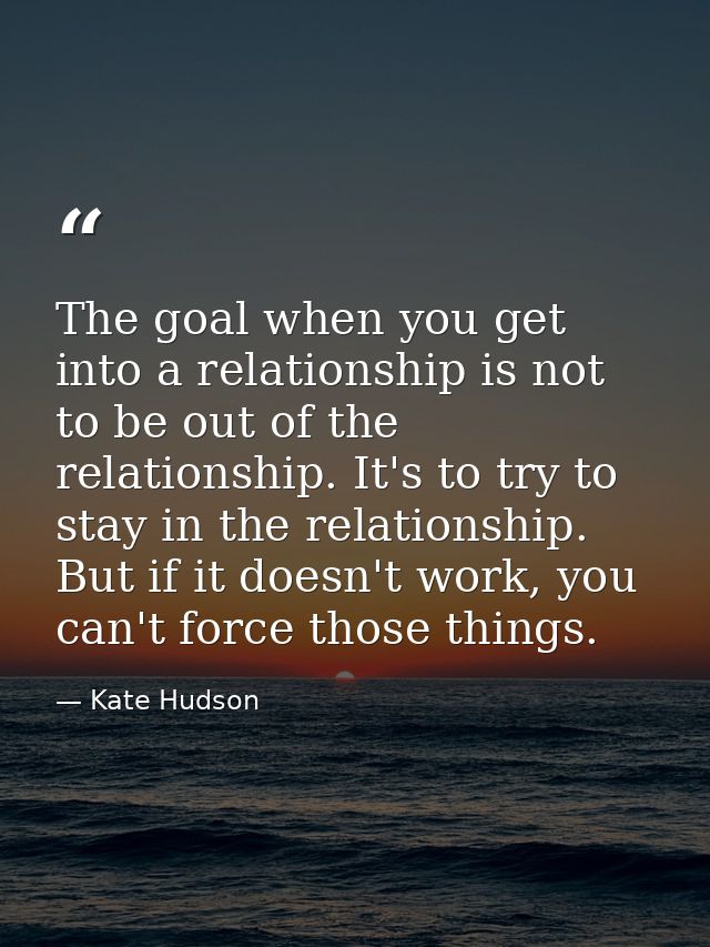 The goal when you get into a relationship is not to be out of the relationship. It's to try to stay in the relationship. — Kate Hudson