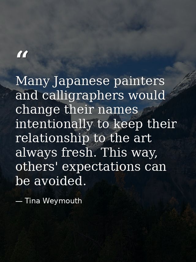 Many Japanese painters and calligraphers would change their names intentionally to keep their relationship to the art al — Tina Weymouth