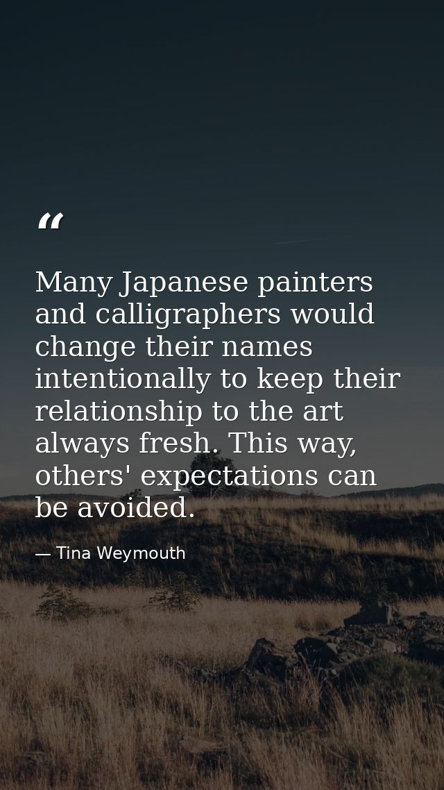 Many Japanese painters and calligraphers would change their names intentionally to keep their relationship to the art al — Tina Weymouth