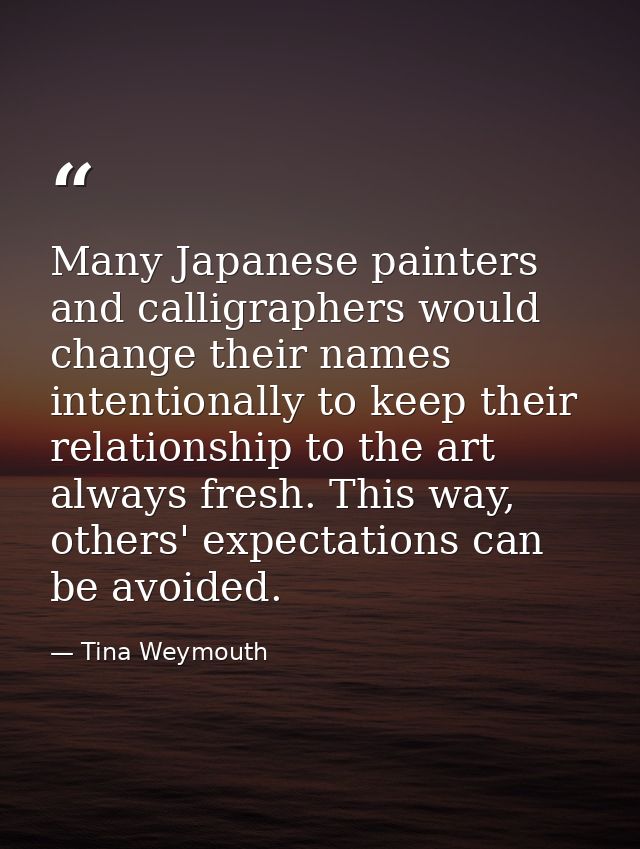 Many Japanese painters and calligraphers would change their names intentionally to keep their relationship to the art al — Tina Weymouth
