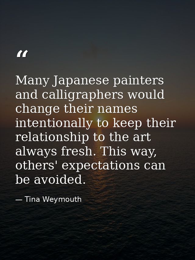 Many Japanese painters and calligraphers would change their names intentionally to keep their relationship to the art al — Tina Weymouth