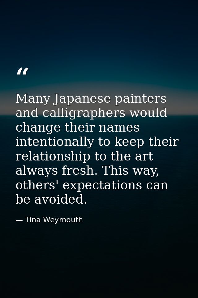Many Japanese painters and calligraphers would change their names intentionally to keep their relationship to the art al — Tina Weymouth