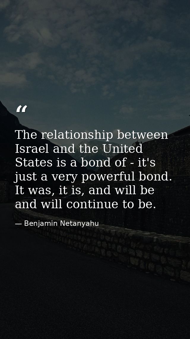 The relationship between Israel and the United States is a bond of - it's just a very powerful bond. It was, it is, and  — Benjamin Netanyahu