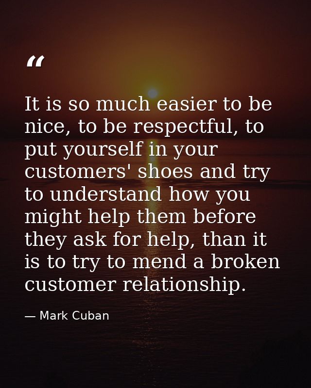 It is so much easier to be nice, to be respectful, to put yourself in your customers' shoes and try to understand how yo — Mark Cuban