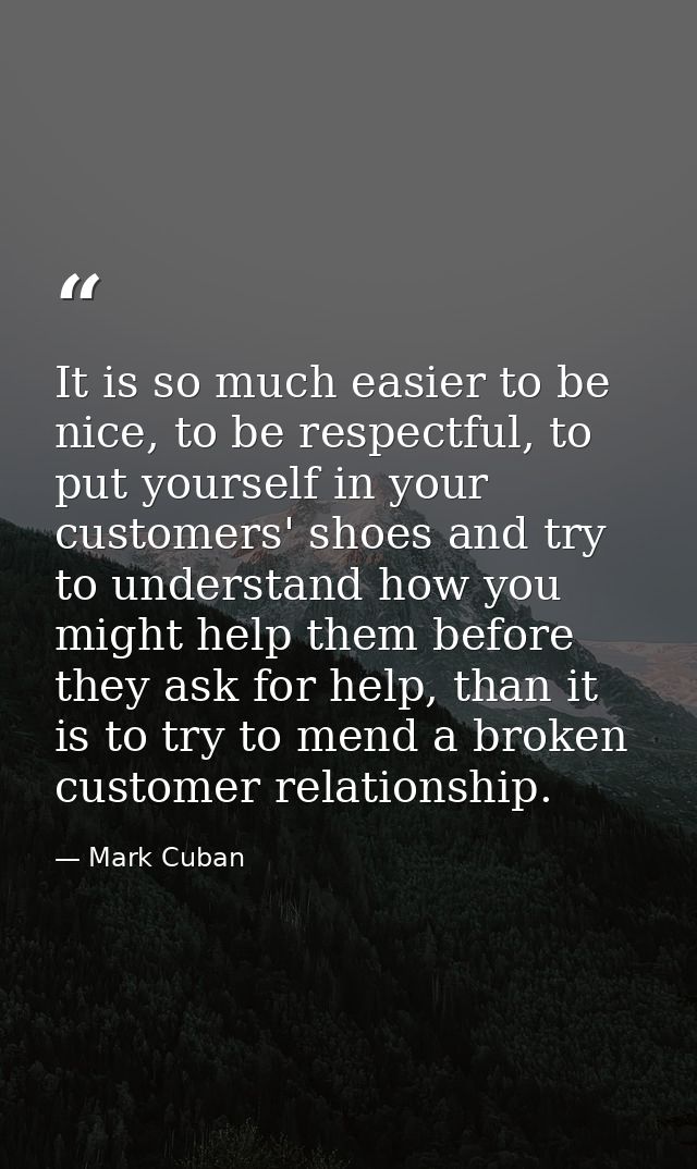 It is so much easier to be nice, to be respectful, to put yourself in your customers' shoes and try to understand how yo — Mark Cuban