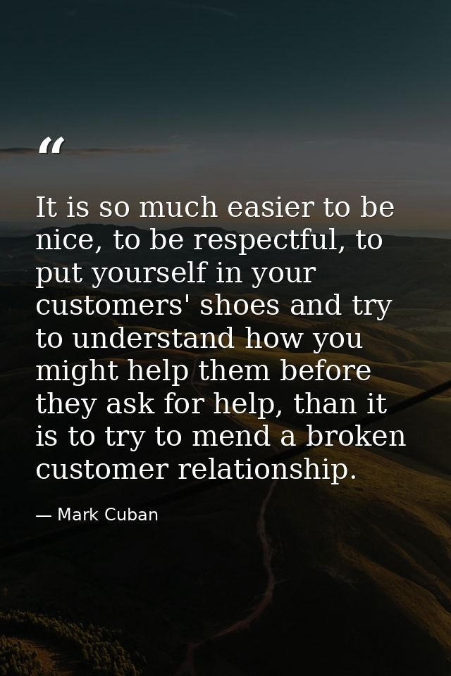 It is so much easier to be nice, to be respectful, to put yourself in your customers' shoes and try to understand how yo — Mark Cuban