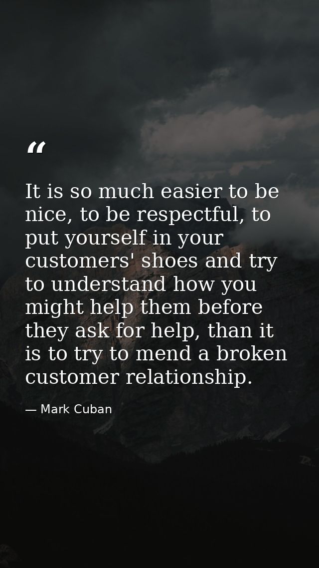 It is so much easier to be nice, to be respectful, to put yourself in your customers' shoes and try to understand how yo — Mark Cuban