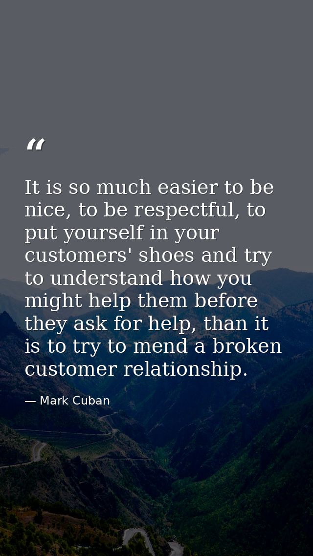 It is so much easier to be nice, to be respectful, to put yourself in your customers' shoes and try to understand how yo — Mark Cuban
