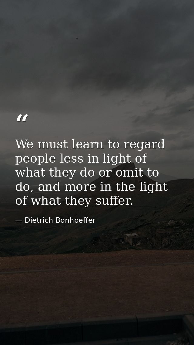 We must learn to regard people less in light of what they do or omit to do, and more in the light of what they suffer. — Dietrich Bonhoeffer