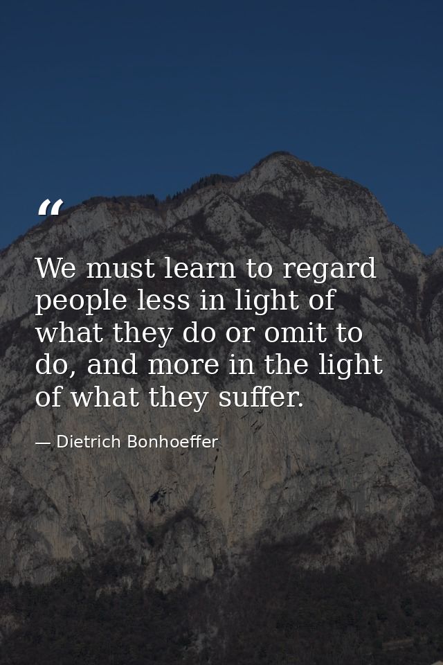 We must learn to regard people less in light of what they do or omit to do, and more in the light of what they suffer. — Dietrich Bonhoeffer