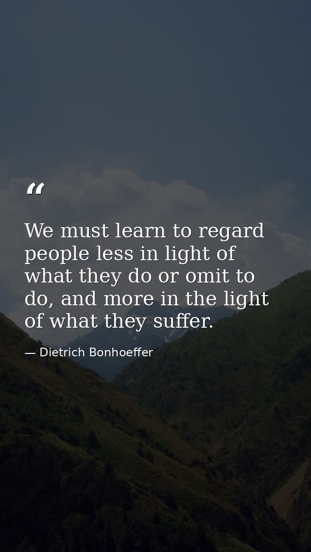 We must learn to regard people less in light of what they do or omit to do, and more in the light of what they suffer. — Dietrich Bonhoeffer