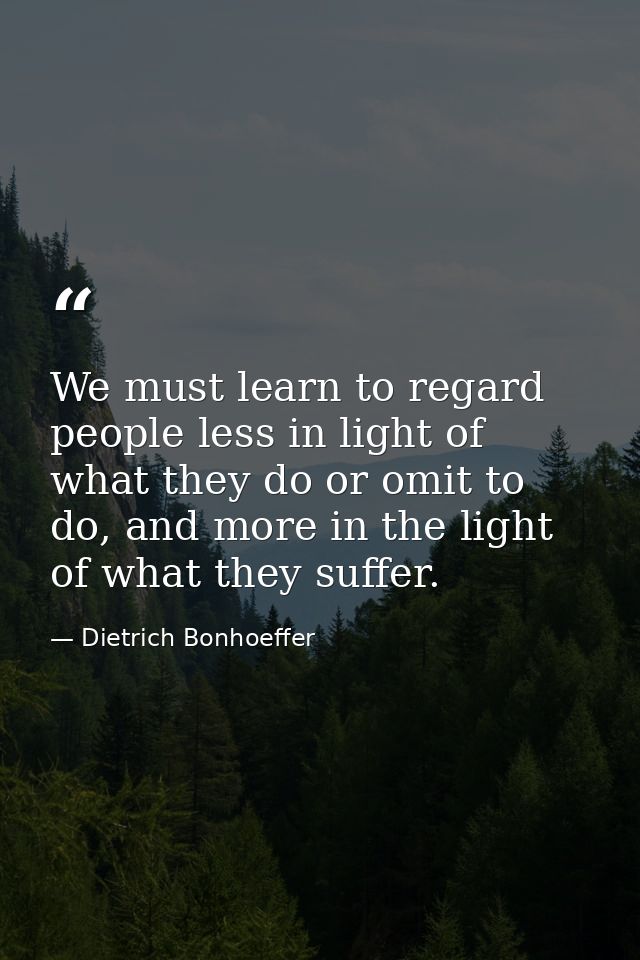 We must learn to regard people less in light of what they do or omit to do, and more in the light of what they suffer. — Dietrich Bonhoeffer