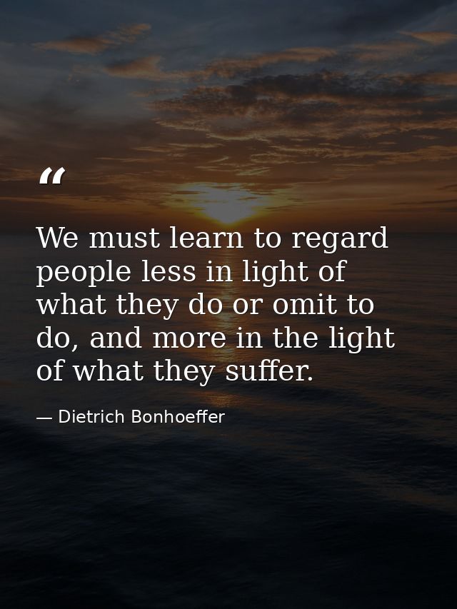 We must learn to regard people less in light of what they do or omit to do, and more in the light of what they suffer. — Dietrich Bonhoeffer