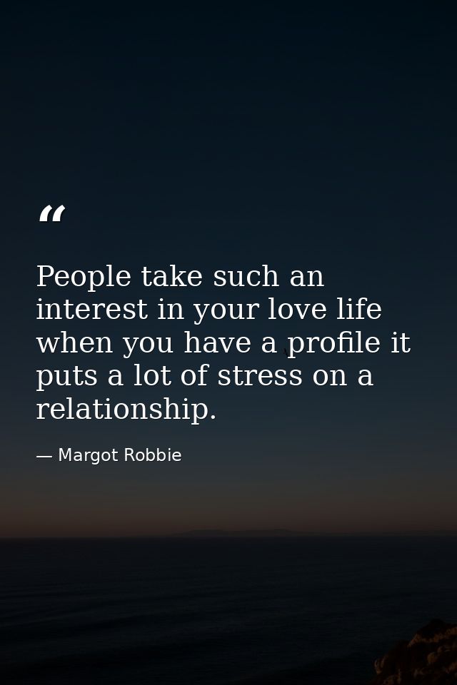 People take such an interest in your love life when you have a profile it puts a lot of stress on a relationship. — Margot Robbie