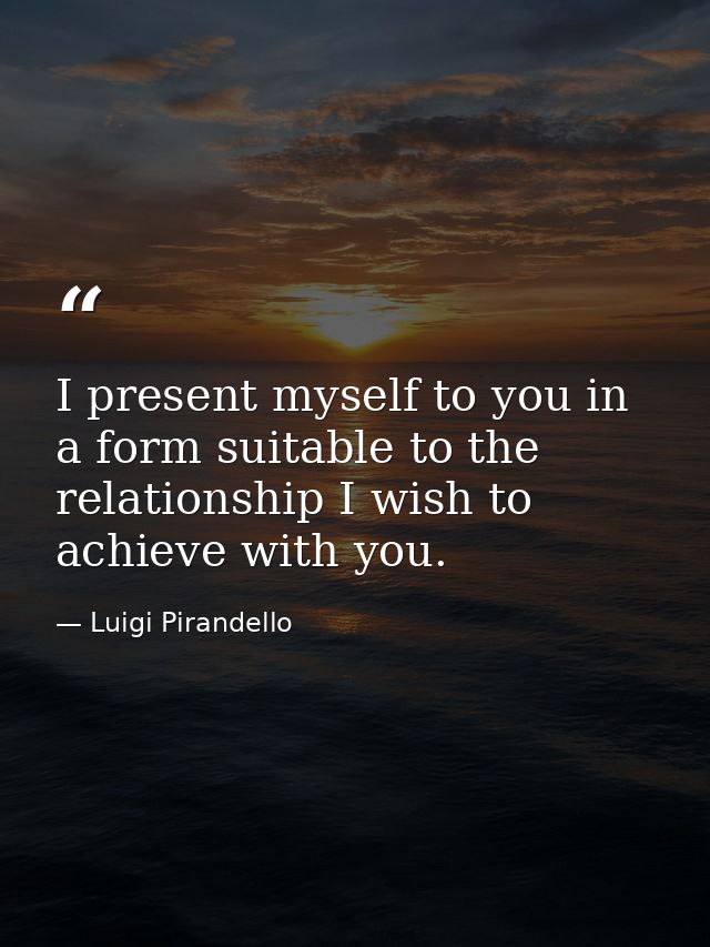 I present myself to you in a form suitable to the relationship I wish to achieve with you. — Luigi Pirandello