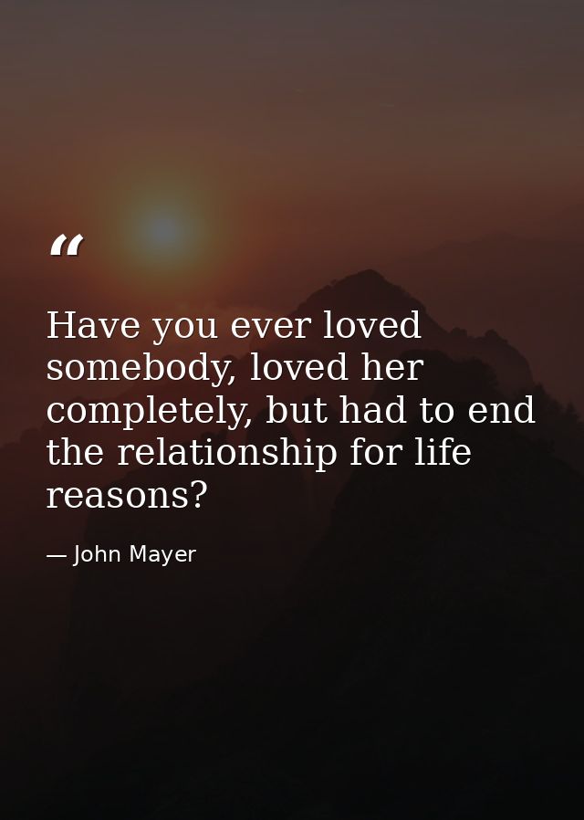 Have you ever loved somebody, loved her completely, but had to end the relationship for life reasons? — John Mayer