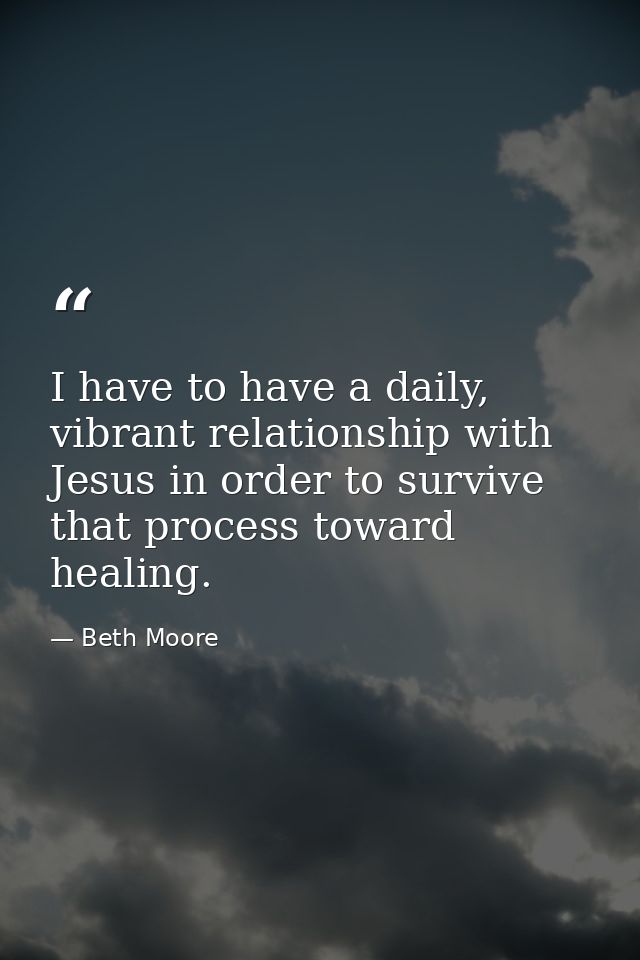 I have to have a daily, vibrant relationship with Jesus in order to survive that process toward healing. — Beth Moore