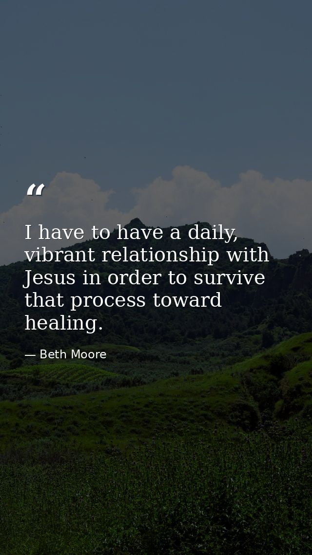 I have to have a daily, vibrant relationship with Jesus in order to survive that process toward healing. — Beth Moore