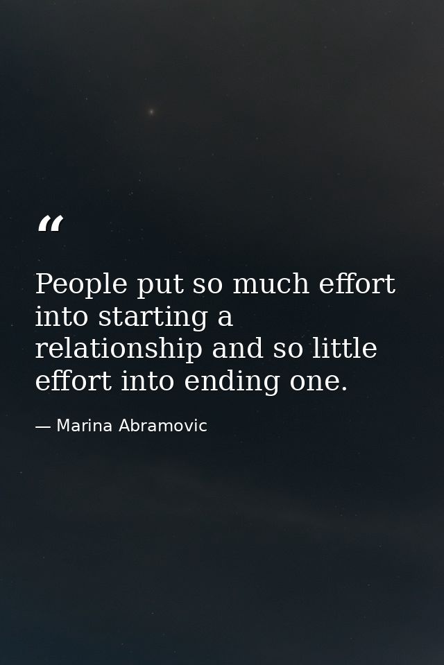 People put so much effort into starting a relationship and so little effort into ending one. — Marina Abramovic