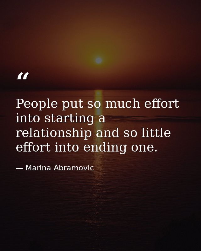 People put so much effort into starting a relationship and so little effort into ending one. — Marina Abramovic