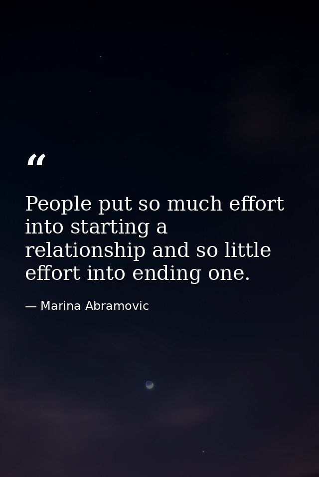 People put so much effort into starting a relationship and so little effort into ending one. — Marina Abramovic