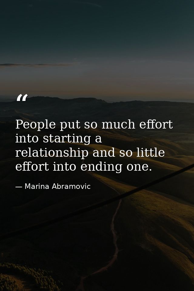 People put so much effort into starting a relationship and so little effort into ending one. — Marina Abramovic