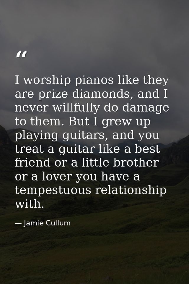 I worship pianos like they are prize diamonds, and I never willfully do damage to them. But I grew up playing guitars, a — Jamie Cullum