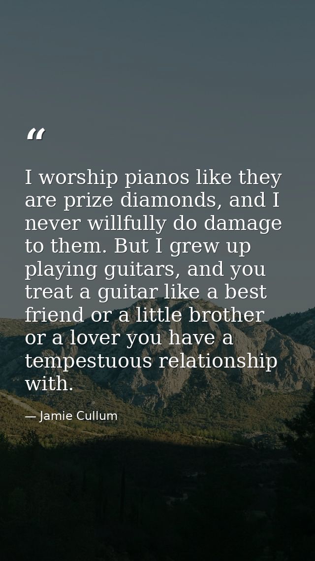 I worship pianos like they are prize diamonds, and I never willfully do damage to them. But I grew up playing guitars, a — Jamie Cullum