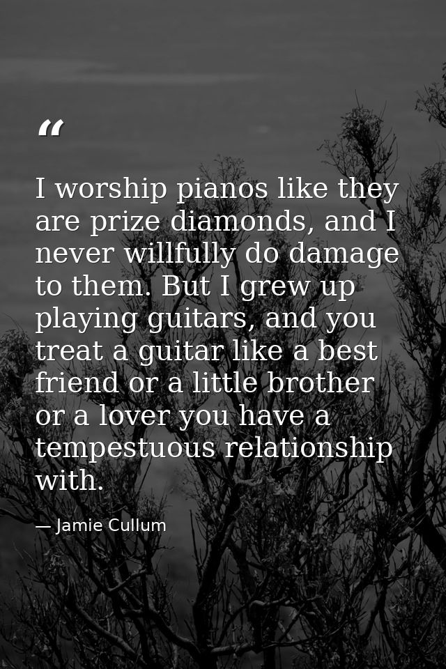 I worship pianos like they are prize diamonds, and I never willfully do damage to them. But I grew up playing guitars, a — Jamie Cullum