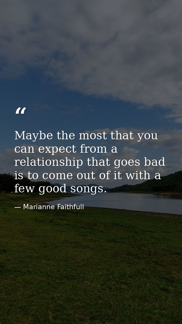 Maybe the most that you can expect from a relationship that goes bad is to come out of it with a few good songs. — Marianne Faithfull