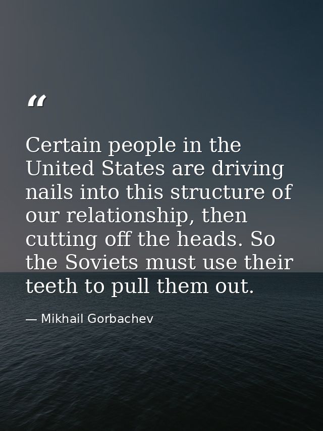 Certain people in the United States are driving nails into this structure of our relationship, then cutting off the head — Mikhail Gorbachev