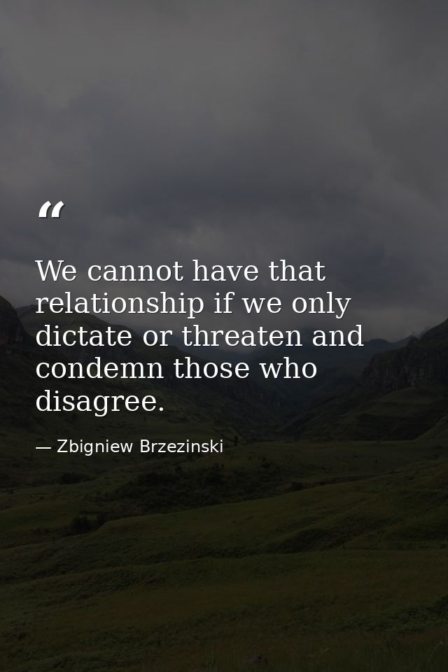 We cannot have that relationship if we only dictate or threaten and condemn those who disagree. — Zbigniew Brzezinski
