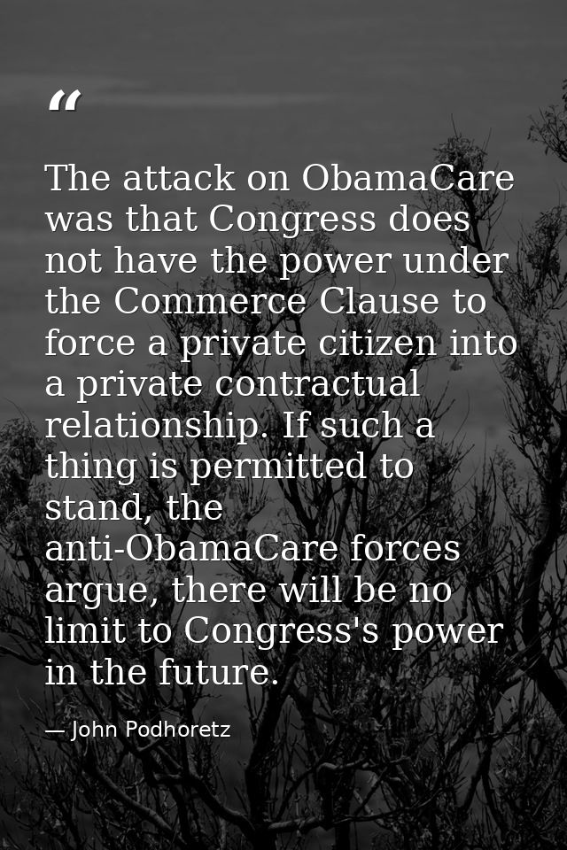 The attack on ObamaCare was that Congress does not have the power under the Commerce Clause to force a private citizen i — John Podhoretz