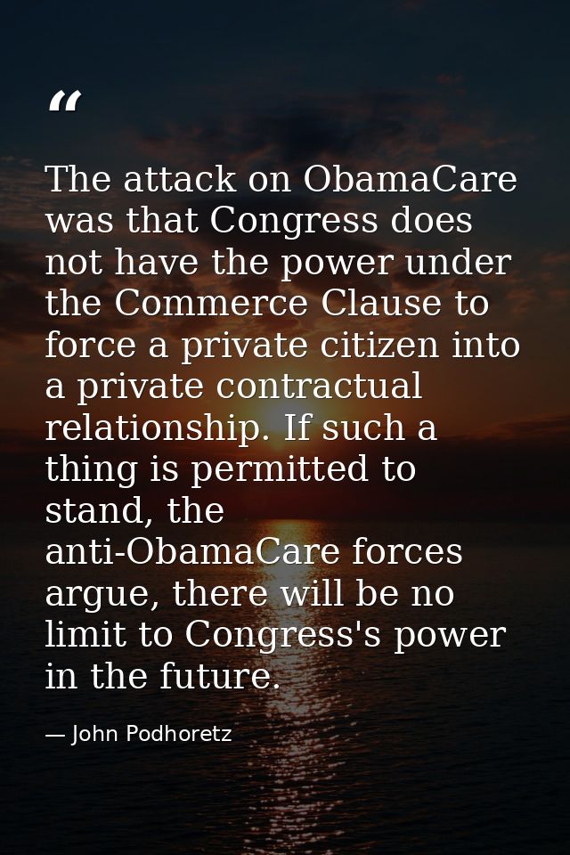 The attack on ObamaCare was that Congress does not have the power under the Commerce Clause to force a private citizen i — John Podhoretz
