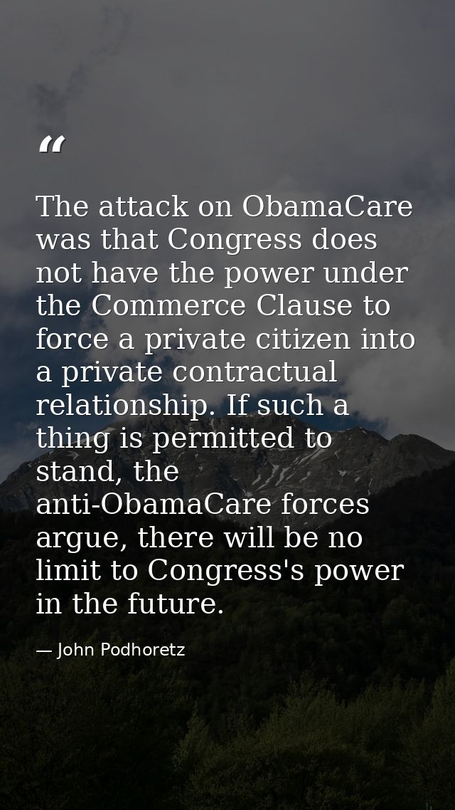 The attack on ObamaCare was that Congress does not have the power under the Commerce Clause to force a private citizen i — John Podhoretz
