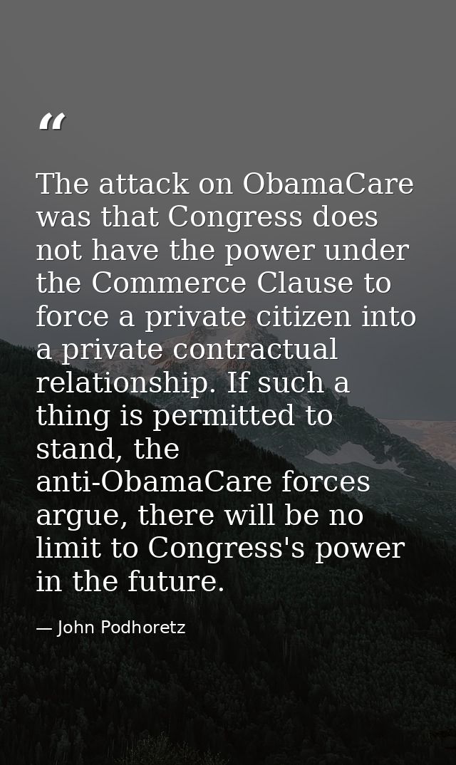 The attack on ObamaCare was that Congress does not have the power under the Commerce Clause to force a private citizen i — John Podhoretz