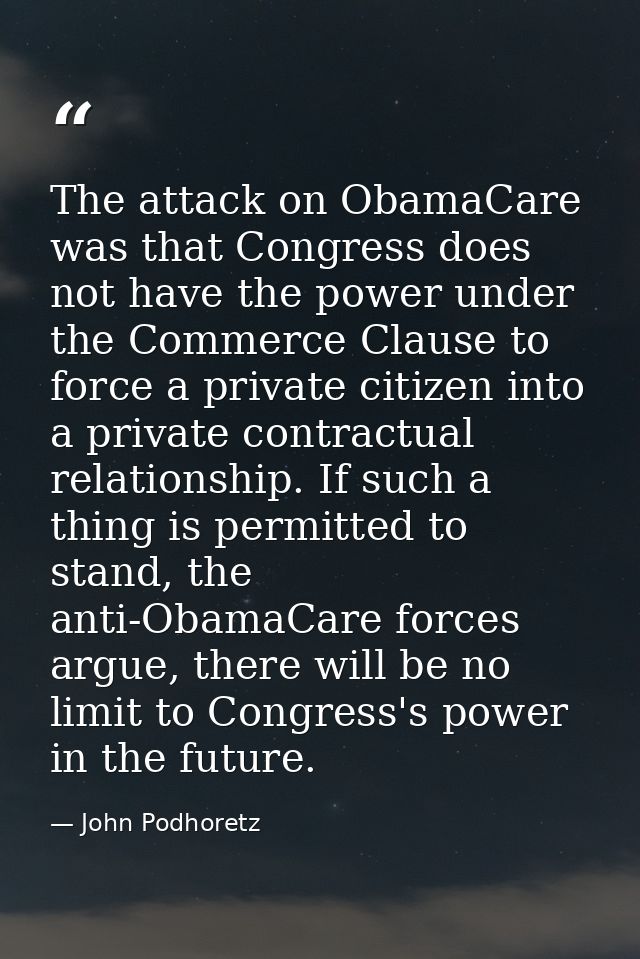 The attack on ObamaCare was that Congress does not have the power under the Commerce Clause to force a private citizen i — John Podhoretz