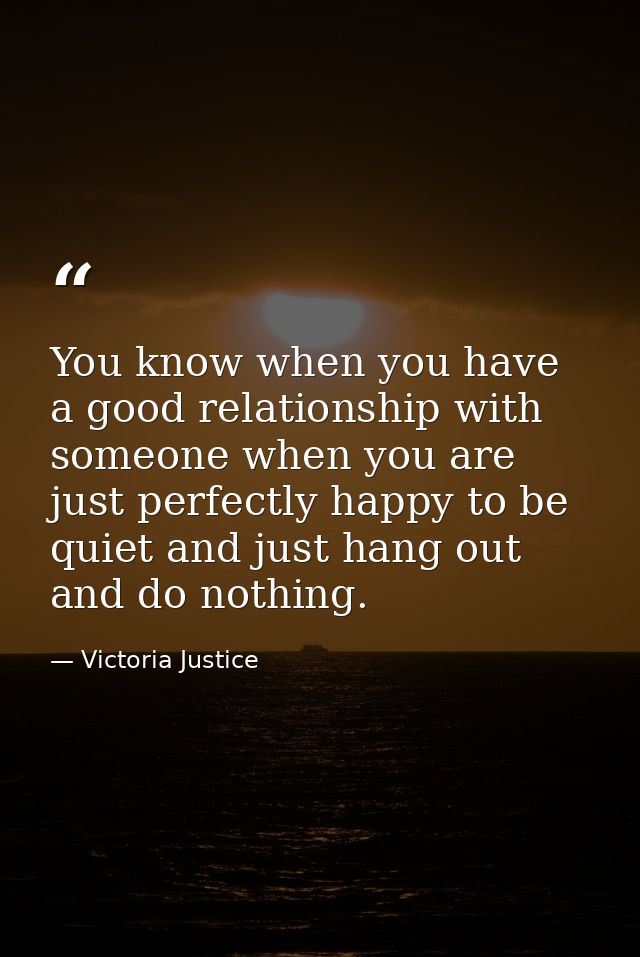 You know when you have a good relationship with someone when you are just perfectly happy to be quiet and just hang out  — Victoria Justice