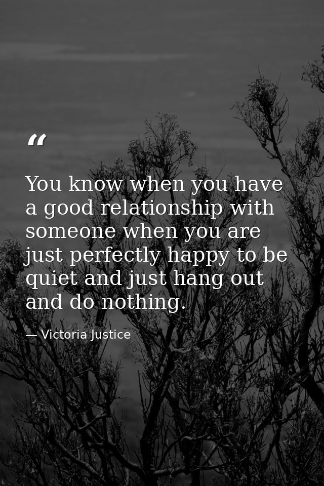 You know when you have a good relationship with someone when you are just perfectly happy to be quiet and just hang out  — Victoria Justice