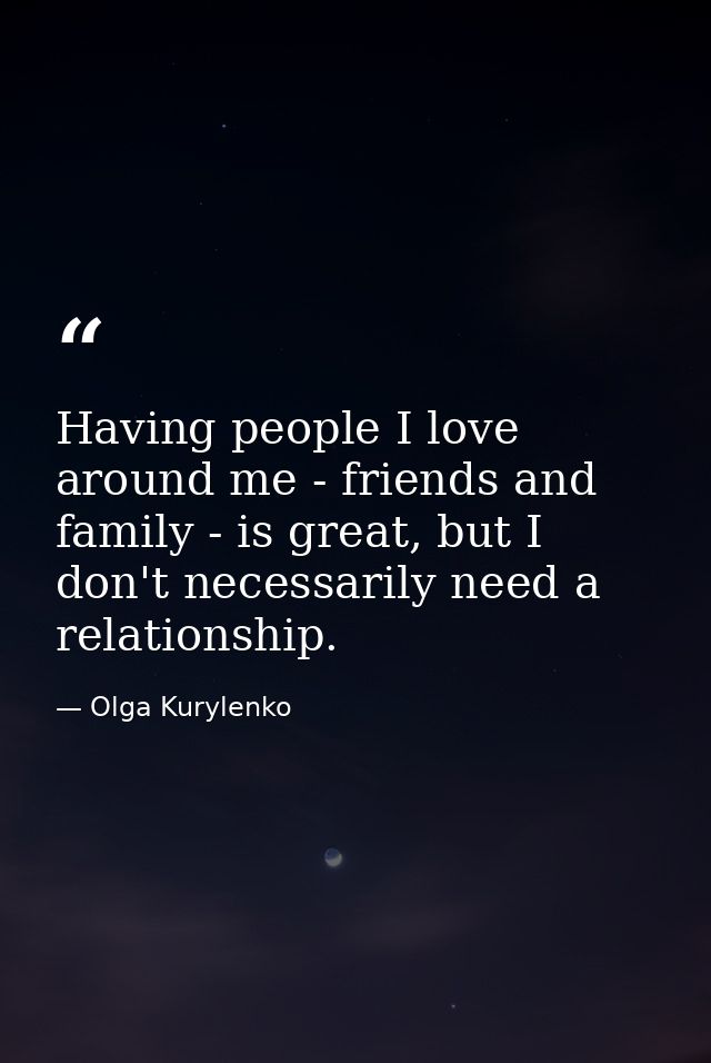 Having people I love around me - friends and family - is great, but I don't necessarily need a relationship. — Olga Kurylenko