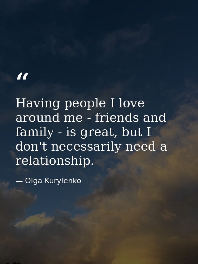 Having people I love around me - friends and family - is great, but I don't necessarily need a relationship. — Olga Kurylenko