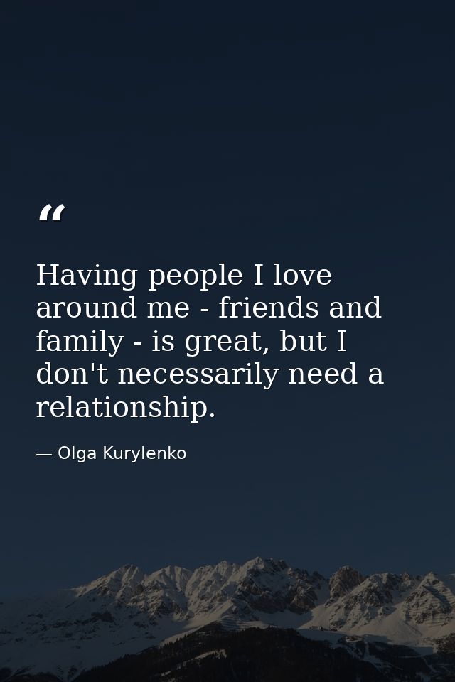 Having people I love around me - friends and family - is great, but I don't necessarily need a relationship. — Olga Kurylenko