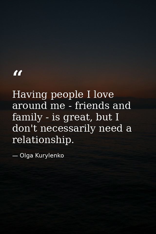 Having people I love around me - friends and family - is great, but I don't necessarily need a relationship. — Olga Kurylenko