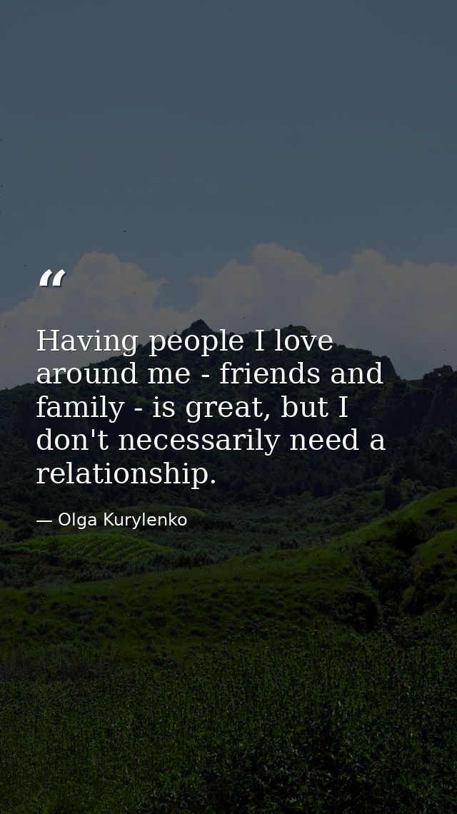 Having people I love around me - friends and family - is great, but I don't necessarily need a relationship. — Olga Kurylenko