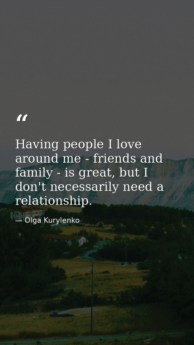 Having people I love around me - friends and family - is great, but I don't necessarily need a relationship. — Olga Kurylenko