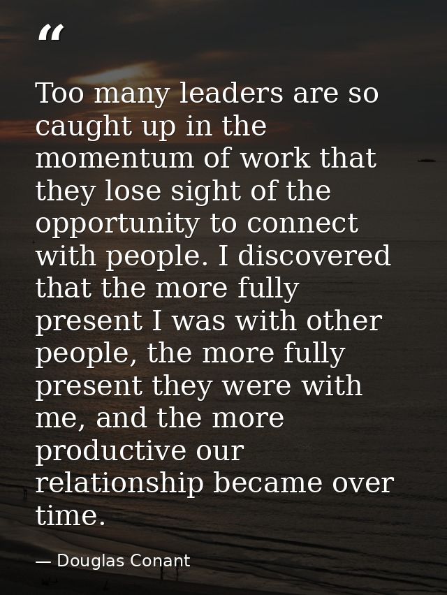 Too many leaders are so caught up in the momentum of work that they lose sight of the opportunity to connect with people — Douglas Conant